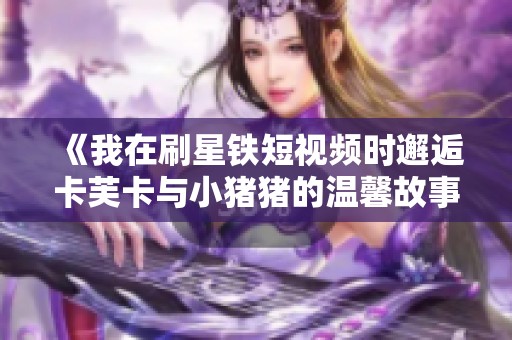 《我在刷星铁短视频时邂逅卡芙卡与小猪猪的温馨故事》