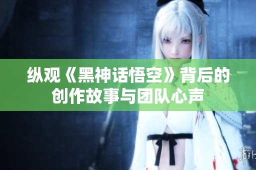纵观《黑神话悟空》背后的创作故事与团队心声