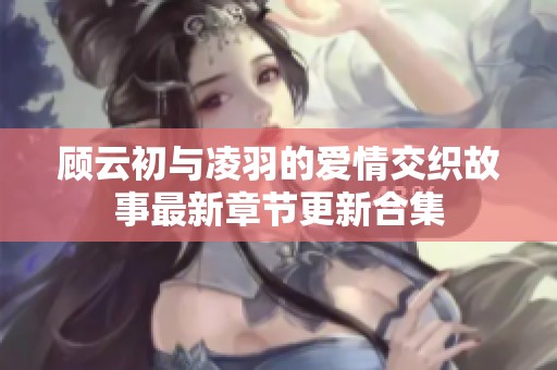 顾云初与凌羽的爱情交织故事最新章节更新合集