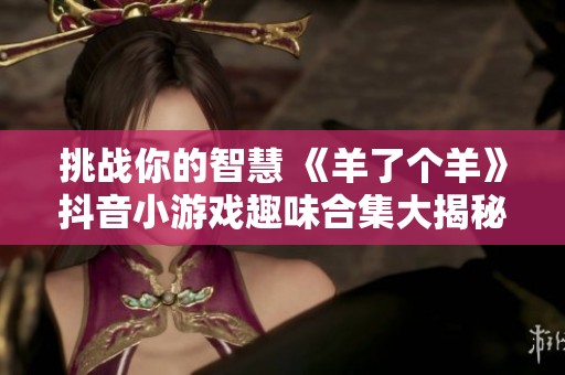 挑战你的智慧 《羊了个羊》抖音小游戏趣味合集大揭秘