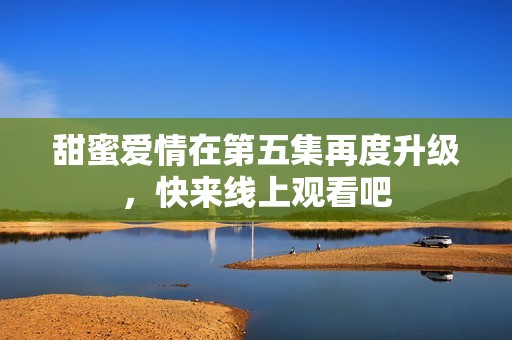 甜蜜爱情在第五集再度升级，快来线上观看吧