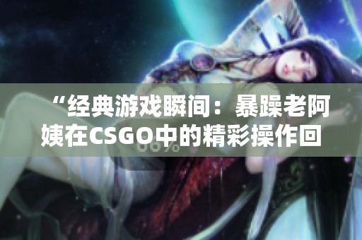 “经典游戏瞬间：暴躁老阿姨在CSGO中的精彩操作回顾”
