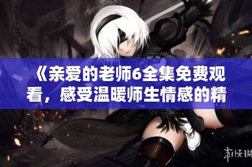 《亲爱的老师6全集免费观看，感受温暖师生情感的精彩剧集》