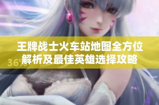 王牌战士火车站地图全方位解析及最佳英雄选择攻略