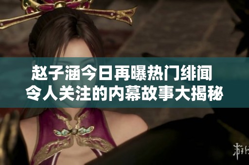 赵子涵今日再曝热门绯闻 令人关注的内幕故事大揭秘