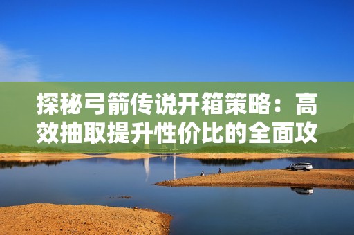 探秘弓箭传说开箱策略：高效抽取提升性价比的全面攻略
