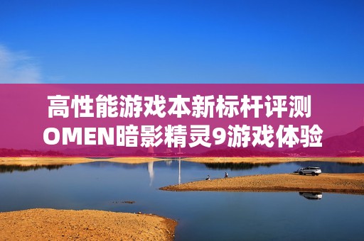 高性能游戏本新标杆评测 OMEN暗影精灵9游戏体验全面解析