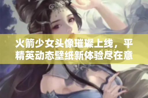 火箭少女头像璀璨上线，平精英动态壁纸新体验尽在意浓游戏资讯