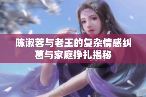 陈淑蓉与老王的复杂情感纠葛与家庭挣扎揭秘