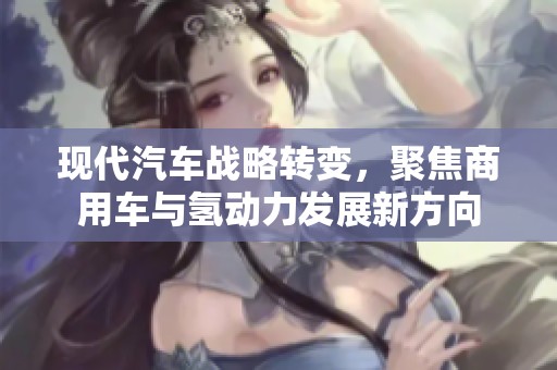 现代汽车战略转变，聚焦商用车与氢动力发展新方向