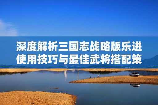 深度解析三国志战略版乐进使用技巧与最佳武将搭配策略