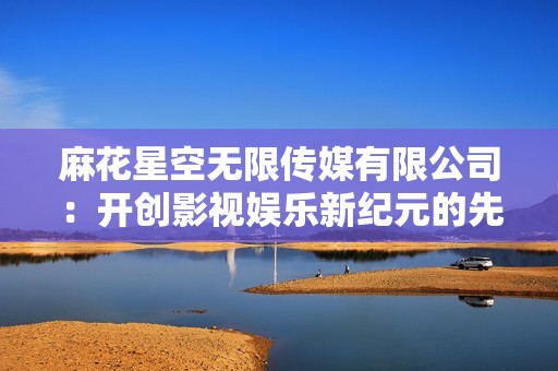 麻花星空无限传媒有限公司：开创影视娱乐新纪元的先锋力量
