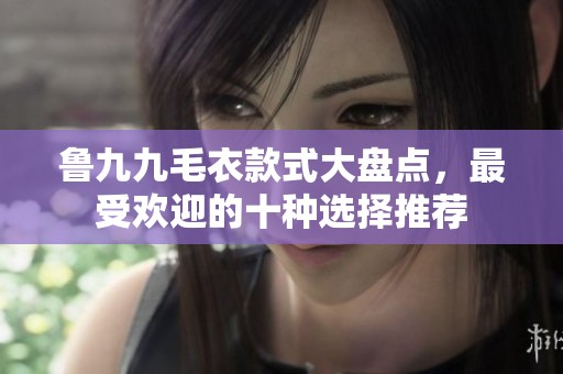 鲁九九毛衣款式大盘点，最受欢迎的十种选择推荐