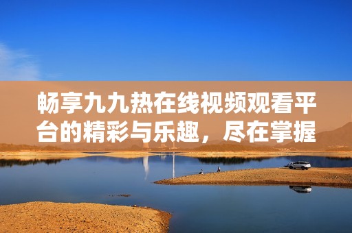 畅享九九热在线视频观看平台的精彩与乐趣，尽在掌握之中
