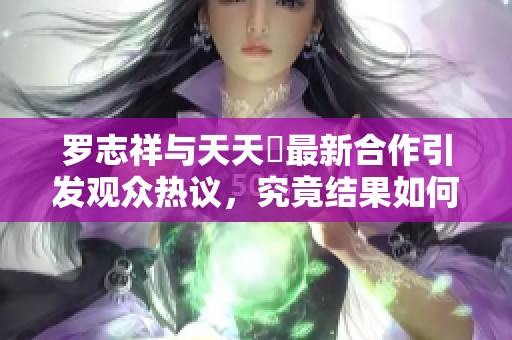 罗志祥与天天奭最新合作引发观众热议，究竟结果如何？
