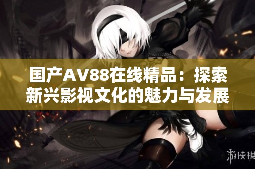国产AV88在线精品：探索新兴影视文化的魅力与发展趋势